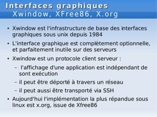 Interfaces graphiques
Interfaces graphiques
Xwindow, XFree86, X.org
● Xwindow est l'infrastructure de base des interfaces
graphiques sous unix depuis 1984
● L'interface graphique est complètement optionnelle,
et parfaitement inutile sur des serveurs
● Xwindow est un protocole client serveur :
– l'affichage d'une application est indépendant de
sont exécution
– il peut être déporté à travers un réseau
– il peut aussi être transporté via SSH
● Aujourd'hui l'implémentation la plus répandue sous
linux est x.org, issue de Xfree86
 