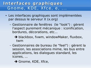Interfaces graphiques
Interfaces graphiques
Gnome, KDE, Xfce, e, ...
● Les interfaces graphiques sont implémentées
par dessus le serveur X (x.org)
– Gestionnaire de fenêtres (le "look") : gèrent
l'aspect purement mécanique : iconification,
bordures, décorations, etc...
 blackbox, fvwm, windowMaker, fluxbox,
twm
– Gestionnaires de bureau (le "feel") : gèrent la
session, les associations mime, les bus entre
applications, les dialogues standard, les
icones, ...
 Gnome, KDE, Xfce,
 