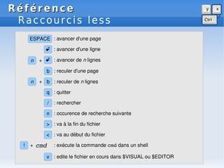 Référence
Référence
Raccourcis less
/ : rechercher
n : occurence de recherche suivante
> : va à la fin du fichier
v : edite le fichier en cours dans $VISUAL ou $EDITOR
< : va au début du fichier
ESPACE : avancer d'une page
n b
+ : reculer de n lignes
b : reculer d'une page
 : avancer d'une ligne
 : avancer de n lignes
n +
q : quitter
! : exécute la commande cmd dans un shell
+ cmd
 