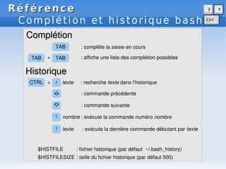 Référence
Référence
Complétion et historique bash
!
$HISTFILESIZE : taille du fichier historique (par défaut 500)
TAB
r
+ : affiche une liste des complétion possibles
⇩ : commande suivante
⇧ : commande précédente
! nombre : exécute la commande numéro nombre
texte : exécute la dernière commande débutant par texte
$HISTFILE : fichier historique (par défaut ~/.bash_history)
CTRL
TAB
+
TAB
texte : recherche texte dans l'historique
: complète la saisie en cours
Complétion
Complétion
Historique
Historique
 