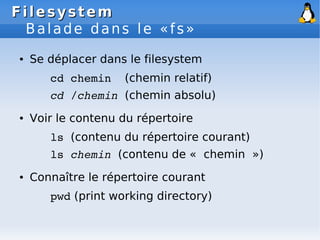 Filesystem
Filesystem
Balade dans le «fs»
● Se déplacer dans le filesystem
cd chemin (chemin relatif)
cd /chemin (chemin absolu)
● Voir le contenu du répertoire
ls (contenu du répertoire courant)
ls chemin (contenu de « chemin »)
● Connaître le répertoire courant
pwd (print working directory)
 