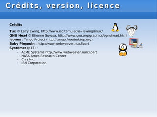 Crédits, version, licence
Crédits, version, licence
Crédits
Tux © Larry Ewing, http://www.isc.tamu.edu/~lewing/linux/
GNU Head © Etienne Suvasa, http://www.gnu.org/graphics/agnuhead.html
Icones : Tango Project (http://tango.freedesktop.org)
Baby Pingouin : http://www.webweaver.nu/clipart
Systèmes (p13) :
– ACME Systems http://www.webweaver.nu/clipart
– NASA Ames Research Center
– Cray Inc.
– IBM Corporation
 
