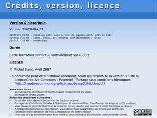 Crédits, version, licence
Crédits, version, licence
Version & historique
Version 20070404_01
20070404_01 MB : création p245, mise à jour de graphes p250, p256 et p261
20070217_01 MB : typos, coquilles, schémas partitionnement, notes
20070211_01 MB : cosmétique
Durée
Cette formation s'effectue normalement sur 4 jours.
Licence
© Michel Blanc, Avril 2007
Ce document peut être distribué librement, selon les termes de la version 2.0 de la
licence Creative Commons : Paternité - Partage sous conditions identiques
(http://creativecommons.org/licenses/by-sa/2.0/fr/deed.fr)
Vous êtes libres :
● de reproduire, distribuer et communiquer ce document au public
● de modifier ce document
Selon les conditions suivantes :
● Paternité. Vous devez citer le nom de l'auteur original.
● Partage des Conditions Initiales à l'Identique. Si vous modifiez, transformez ou adaptez cette création,
vous n'avez le droit de distribuer la création qui en résulte que sous un contrat identique à celui-ci.
● A chaque réutilisation ou distribution, vous devez faire apparaître clairement aux autres les
conditions contractuelles de mise à disposition de cette création.
● Chacune de ces conditions peut être levée si vous obtenez l'autorisation du titulaire des droits.
 