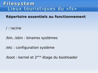 Filesystem
Filesystem
Lieux touristiques du «fs»
Répertoire essentiels au fonctionnement
/ : racine
/bin, /sbin : binaires systèmes
/etc : configuration système
/boot : kernel et 2eme
étage du bootloader
 