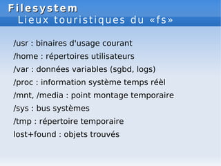 Filesystem
Filesystem
Lieux touristiques du «fs»
/usr : binaires d'usage courant
/home : répertoires utilisateurs
/var : données variables (sgbd, logs)
/proc : information système temps réèl
/mnt, /media : point montage temporaire
/sys : bus systèmes
/tmp : répertoire temporaire
lost+found : objets trouvés
 