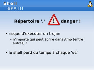 Shell
Shell
$PATH
Répertoire '.' danger !
● risque d'exécuter un trojan
– n'importe qui peut écrire dans /tmp (entre
autres) !
● le shell perd du temps à chaque 'cd'
 