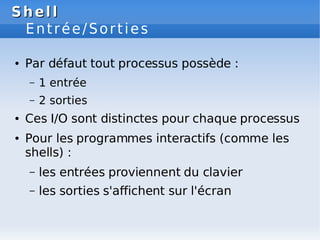 Shell
Shell
Entrée/Sorties
● Par défaut tout processus possède :
– 1 entrée
– 2 sorties
● Ces I/O sont distinctes pour chaque processus
● Pour les programmes interactifs (comme les
shells) :
– les entrées proviennent du clavier
– les sorties s'affichent sur l'écran
 