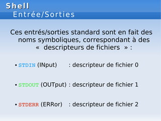 Shell
Shell
Entrée/Sorties
Ces entrés/sorties standard sont en fait des
noms symboliques, correspondant à des
« descripteurs de fichiers » :
● STDIN (INput) : descripteur de fichier 0
● STDOUT (OUTput) : descripteur de fichier 1
● STDERR (ERRor) : descripteur de fichier 2
 