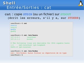 Shell
Shell
Entrée/Sorties : cat
cat : copie STDIN (ou un fichier) sur STDOUT
(écrit les erreurs, s'il y a, sur STDERR)
user@host:~$ cat
azerty
azerty
qsdfg
qsdfg
user@host:~$ cat /etc/hosts
127.0.0.1 localhost
127.0.1.1 michel
# The following lines are desirable for IPv6 capable hosts
::1 ip6­localhost ip6­loopback
fe00::0 ip6­localnet
user@host:~$ cat /etc/bidon
cat: /etc/bidon: Aucun fichier ou répertoire de ce type
user@host:~$
 