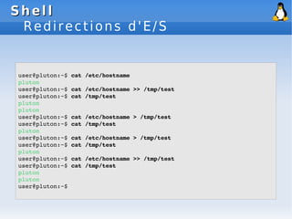 Shell
Shell
Redirections d'E/S
user@pluton:~$ cat /etc/hostname
pluton
user@pluton:~$ cat /etc/hostname >> /tmp/test
user@pluton:~$ cat /tmp/test
pluton
pluton
user@pluton:~$ cat /etc/hostname > /tmp/test
user@pluton:~$ cat /tmp/test
pluton
user@pluton:~$ cat /etc/hostname > /tmp/test
user@pluton:~$ cat /tmp/test
pluton
user@pluton:~$ cat /etc/hostname >> /tmp/test
user@pluton:~$ cat /tmp/test
pluton
pluton
user@pluton:~$
 