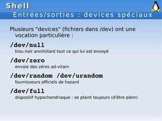 Shell
Shell
E n t r é e s / s o r t i e s : d e v i c e s s p é c i a u x
Plusieurs "devices" (fichiers dans /dev) ont une
vocation particulière :
/dev/null
trou noir annihiliant tout ce qui lui est envoyé
/dev/zero
envoie des zéros ad-vitam
/dev/random /dev/urandom
fournisseurs officiels de hazard
/dev/full
dispositif hypochondriaque : se plaint toujours (d'être plein)
 