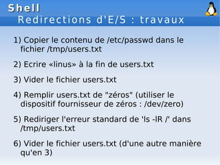 Shell
Shell
Redirections d'E/S : travaux
1) Copier le contenu de /etc/passwd dans le
fichier /tmp/users.txt
2) Ecrire «linus» à la fin de users.txt
3) Vider le fichier users.txt
4) Remplir users.txt de "zéros" (utiliser le
dispositif fournisseur de zéros : /dev/zero)
5) Rediriger l'erreur standard de 'ls -lR /' dans
/tmp/users.txt
6) Vider le fichier users.txt (d'une autre manière
qu'en 3)
 