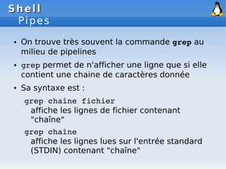 Shell
Shell
Pipes
● On trouve très souvent la commande grep au
milieu de pipelines
● grep permet de n'afficher une ligne que si elle
contient une chaine de caractères donnée
● Sa syntaxe est :
grep chaîne fichier
affiche les lignes de fichier contenant
"chaîne"
grep chaîne
affiche les lignes lues sur l'entrée standard
(STDIN) contenant "chaîne"
 