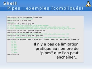 Shell
Shell
Pipes : exemples (compliqués)
user@pluton:~$ cat /etc/passwd | grep root
root:x:0:0:root:/root:/bin/bash
user@pluton:~$ ls | grep test
test.txt
user@pluton:~$ ip link | grep UP
1: lo: <LOOPBACK,UP,10000> mtu 16436 qdisc noqueue
3: eth1: <BROADCAST,MULTICAST,UP,10000> mtu 1500 qdisc pfifo_fast qlen 1000
6: tun0: <POINTOPOINT,MULTICAST,NOARP,UP,10000> mtu 1500 qdisc pfifo_fast qlen 100
user@pluton:~$ ip link | grep UP > uplinks.txt
user@pluton:~$ cat uplinks.txt | grep eth
3: eth1: <BROADCAST,MULTICAST,UP,10000> mtu 1500 qdisc pfifo_fast qlen 1000
user@pluton:~$ ip link | grep UP | grep eth
3: eth1: <BROADCAST,MULTICAST,UP,10000> mtu 1500 qdisc pfifo_fast qlen 1000
user@pluton:~$ history | awk '{ print $2 }' | sort | uniq ­c | sort ­nr ­k1 | head ­10
164 ls
74 cd
62 ssh
55 ping
55 man
53 make
51 ip
47 more
user@pluton:~$
Il n'y a pas de limitation
pratique au nombre de
"pipes" que l'on peut
enchaîner...
 