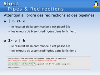 Shell
Shell
Pipes & Redirections
user@pluton:~$ cat /etc/toto /etc/passwd | grep root 2> /dev/null
cat: /etc/toto: Aucun fichier ou répertoire de ce type
root:x:0:0:root:/root:/bin/bash
user@pluton:~$ cat /etc/toto /etc/passwd root 2> /dev/null | grep root
root:x:0:0:root:/root:/bin/bash
user@pluton:~$
Attention à l'ordre des redirections et des pipelines
a | b 2> c
– le résultat de la commande a est passé à b
– les erreurs de b sont redirigées dans le fichier c
a 2> c | b
– le résultat de la commande a est passé à b
– les erreurs de a sont redirigées dans le fichier c
 
