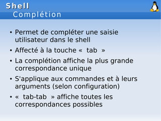 Shell
Shell
Complétion
● Permet de compléter une saisie
utilisateur dans le shell
● Affecté à la touche « tab »
● La complétion affiche la plus grande
correspondance unique
● S'applique aux commandes et à leurs
arguments (selon configuration)
● « tab-tab » affiche toutes les
correspondances possibles
 