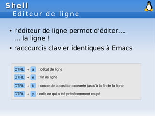 Shell
Shell
Editeur de ligne
● l'éditeur de ligne permet d'éditer....
... la ligne !
● raccourcis clavier identiques à Emacs
CTRL k
+
CTRL a
+
: coupe de la position courante jusqu'à la fin de la ligne
: début de ligne
CTRL e
+ : fin de ligne
CTRL y
+ : colle ce qui a été précédemment coupé
 