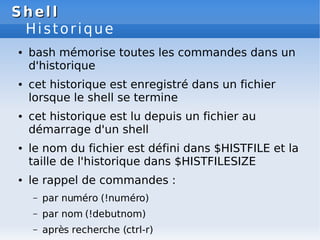 Shell
Shell
Historique
● bash mémorise toutes les commandes dans un
d'historique
● cet historique est enregistré dans un fichier
lorsque le shell se termine
● cet historique est lu depuis un fichier au
démarrage d'un shell
● le nom du fichier est défini dans $HISTFILE et la
taille de l'historique dans $HISTFILESIZE
● le rappel de commandes :
– par numéro (!numéro)
– par nom (!debutnom)
– après recherche (ctrl-r)
 