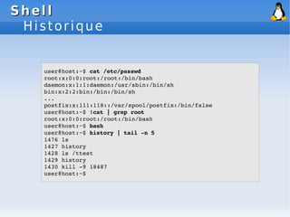 Shell
Shell
Historique
user@host:~$ cat /etc/passwd
root:x:0:0:root:/root:/bin/bash
daemon:x:1:1:daemon:/usr/sbin:/bin/sh
bin:x:2:2:bin:/bin:/bin/sh
...
postfix:x:111:118::/var/spool/postfix:/bin/false
user@host:~$ !cat | grep root
root:x:0:0:root:/root:/bin/bash
user@host:~$ bash
user@host:~$ history | tail ­n 5
1476 ls
1427 history
1428 ls /ttest
1429 history
1430 kill ­9 18487
user@host:~$
 