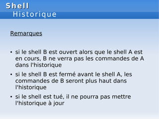 Shell
Shell
Historique
Remarques
● si le shell B est ouvert alors que le shell A est
en cours, B ne verra pas les commandes de A
dans l'historique
● si le shell B est fermé avant le shell A, les
commandes de B seront plus haut dans
l'historique
● si le shell est tué, il ne pourra pas mettre
l'historique à jour
 