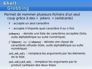 Shell
Shell
Globbing
Permet de nommer plusieurs fichiers d'un seul
coup grâce à des « jokers » (wildcards)
? : accepte un seul caractère
* : accepte n'importe quel caractère 0 ou n fois
[chars] : denote une liste de caractères acceptée (liste,
suite alphabétique ou suite numérique)
[^chars] ou [!chars] : dénote une classe de
caractères refusée (liste, suite alphabétique ou suite
numérique)
{e1,e2,e3} : remplace les arguments par les éléments
de la liste
{e1,e2}{e3,e4} : remplace les arguments par le
produit cartésien des deux listes
 