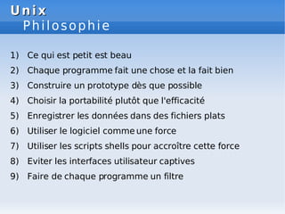 Unix
Unix
Philosophie
1) Ce qui est petit est beau
2) Chaque programme fait une chose et la fait bien
3) Construire un prototype dès que possible
4) Choisir la portabilité plutôt que l'efficacité
5) Enregistrer les données dans des fichiers plats
6) Utiliser le logiciel comme une force
7) Utiliser les scripts shells pour accroître cette force
8) Eviter les interfaces utilisateur captives
9) Faire de chaque programme un filtre
 