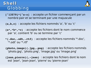 Shell
Shell
Globbing
[^13579]*[^a­z] : accepte un fichier commençant par un
nombre pair et se terminant par une majuscule
{a,b,c} : accepte les fichiers nommés 'a', 'b' ou 'c'
{a*,*b*,*c} : accepte les fichiers dont le nom commence
par 'a', contient 'b' ou se termine par 'c'
*{.doc,.odt,.rtf} : accepte les fichiers nommés '*.doc',
'*.odt' ou '*.rtf'
{photo,image}{.jpg,.png} : accepte les fichiers nommés
'photo.jpg', 'photo.png', 'image.jpg' ou 'image.png'
{jean,pierre}{,­jean} : accepte les fichiers dont le nom
est 'jean', 'jean-jean', 'pierre' ou 'pierre-jean'
 