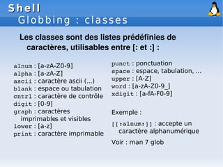 Shell
Shell
Globbing : classes
alnum : [a-zA-Z0-9]
alpha : [a-zA-Z]
ascii : caractère ascii (...)
blank : espace ou tabulation
cntrl : caractère de contrôle
digit : [0-9]
graph : caractères
imprimables et visibles
lower : [a-z]
print : caractère imprimable
Les classes sont des listes prédéfinies de
caractères, utilisables entre [: et :] :
punct : ponctuation
space : espace, tabulation, ...
upper : [A-Z]
word : [a-zA-Z0-9_]
xdigit : [a-fA-F0-9]
Exemple :
[[:alnum:]] : accepte un
caractère alphanumérique
Voir : man 7 glob
 