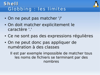 Shell
Shell
Globbing : les limites
● On ne peut pas matcher '/'
● On doit matcher explicitement le
caractère '.'
● Ce ne sont pas des expressions régulières
● On ne peut donc pas appliquer de
numération à des classes
Il est par exemple impossible de matcher tous
les noms de fichiers se terminant par des
nombres
 