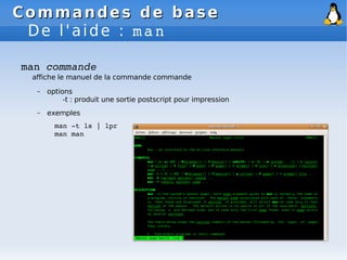 Commandes de base
Commandes de base
De l'aide : man
man commande
affiche le manuel de la commande commande
– options
-t : produit une sortie postscript pour impression
– exemples
man ­t ls | lpr
man man
 