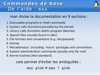 Commandes de base
Commandes de base
De l'aide : man
1. Executable programs or shell commands
2. System calls (functions provided by the kernel)
3. Library calls (functions within program libraries)
4. Special files (usually found in /dev)
5. File formats and conventions (e.g. /etc/passwd)
6. Games
7. Miscellaneous (including macro packages and conventions
8. System administration commands (usually only for root)
9. Kernel routines [Non standard]
man divise la documentation en 9 sections :
cela permet d'éviter les ambiguïtés :
man glob ≠ man 7 glob
 