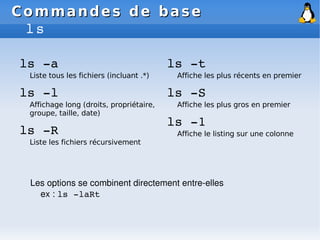 Commandes de base
Commandes de base
ls
ls ­a
Liste tous les fichiers (incluant .*)
ls ­l
Affichage long (droits, propriétaire,
groupe, taille, date)
ls ­R
Liste les fichiers récursivement
ls ­t
Affiche les plus récents en premier
ls ­S
Affiche les plus gros en premier
ls ­1
Affiche le listing sur une colonne
Les options se combinent directement entre­elles
ex : ls ­laRt
 