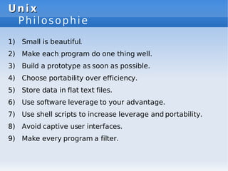 Unix
Unix
Philosophie
1) Small is beautiful.
2) Make each program do one thing well.
3) Build a prototype as soon as possible.
4) Choose portability over efficiency.
5) Store data in flat text files.
6) Use software leverage to your advantage.
7) Use shell scripts to increase leverage and portability.
8) Avoid captive user interfaces.
9) Make every program a filter.
 