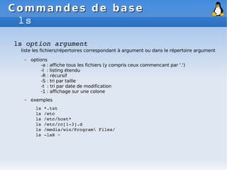 Commandes de base
Commandes de base
ls
ls option argument
liste les fichiers/répertoires correspondant à argument ou dans le répertoire argument
– options
-a : affiche tous les fichiers (y compris ceux commencant par '.')
-l : listing étendu
-R : récursif
-S : tri par taille
-t : tri par date de modification
-1 : affichage sur une colone
– exemples
ls *.txt
ls /etc
ls /etc/host*
ls /etc/rc[1­3].d
ls /media/win/Program Files/
ls ­laR ~
 
