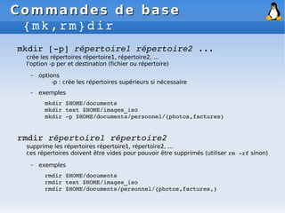 Commandes de base
Commandes de base
{mk,rm}dir
mkdir [­p] répertoire1 répertoire2 ...
crée les répertoires répertoire1, répertoire2, ...
l'option -p per et destination (fichier ou répertoire)
– options
-p : crée les répertoires supérieurs si nécessaire
– exemples
mkdir $HOME/documents
mkdir test $HOME/images_iso
mkdir ­p $HOME/documents/personnel/{photos,factures}
rmdir répertoire1 répertoire2
supprime les répertoires répertoire1, répertoire2, ...
ces répertoires doivent être vides pour pouvoir être supprimés (utiliser rm ­rf sinon)
– exemples
rmdir $HOME/documents
rmdir test $HOME/images_iso
rmdir $HOME/documents/personnel/{photos,factures,}
 