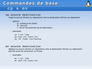 Commandes de base
Commandes de base
cp & mv
cp source destination
copie la source (fichier ou répertoire) vers la destination (fichier ou répertoire)
– options
-p : préserve les droits
-R : récursif
-f : force l'écrasement de la destination
– exemples
cp *.txt /tmp
cp test.txt toast.txt
cp ­Rf /home /var/backup
mv source destination
déplace la source (fichier ou répertoire) vers la destination (fichier ou répertoire)
permet aussi de renommer un fichier
– exemples
mv *.txt /tmp
mv test.txt toast.txt
 