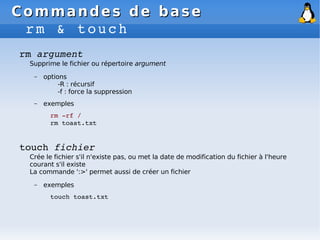 Commandes de base
Commandes de base
rm & touch
rm argument
Supprime le fichier ou répertoire argument
– options
-R : récursif
-f : force la suppression
– exemples
rm ­rf /
rm toast.txt
touch fichier
Crée le fichier s'il n'existe pas, ou met la date de modification du fichier à l'heure
courant s'il existe
La commande ':>' permet aussi de créer un fichier
– exemples
touch toast.txt
 