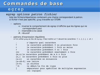 Commandes de base
Commandes de base
egrep
egrep options patron fichier
liste les fichiers/répertoires contenant une chaine correspondant à patron.
si fichier n'est pas spécifié, grep travaille sur STDIN
– options
-v : inverse le comportement de egrep (n'affiche que les lignes qui ne
correspondent pas)
-i : insensible à la casse
-R : récursif
– patrons d'expression régulières
si l'on utilise grep au lieu de egrep, il faut mettre un '' devant les caractères ?, +, {, }, |, (, et )
. n'importe quel caractère
* le caractère précédent 0 ou plusieurs fois
+ le caractère précédent 1 fois au moins
? le caractère précédent 0 ou 1 fois
{n} le caractère précédent exactement n fois
{m,n} le caractère précédent de m à n fois
{n,} le caractère précédent n fois ou plus
[a­z] un caractère en minuscule
[a­zA­Z] une lettre
[0­9] un chiffre
^/$ le début/la fin de ligne
| séparateur pour spécifier de multiples expression
(ou logique)
 