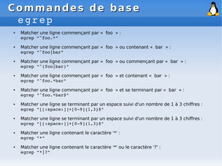 Commandes de base
Commandes de base
egrep
● Matcher une ligne commençant par « foo » :
egrep "^foo.*"
● Matcher une ligne commençant par « foo » ou contenant « bar » :
egrep "^foo|bar"
● Matcher une ligne commençant par « foo » ou commençant par « bar » :
egrep "^(foo|bar)"
● Matcher une ligne commençant par « foo » et contenant « bar » :
egrep "^foo.*bar"
● Matcher une ligne commençant par « foo » et se terminant par « bar » :
egrep "^foo.*bar$"
● Matcher une ligne se terminant par un espace suivi d'un nombre de 1 à 3 chiffres :
egrep "[[:space:]]+[0­9]{1,3}$"
● Matcher une ligne se terminant par un espace suivi d'un nombre de 1 à 3 chiffres :
egrep "[[:space:]]+[0­9]{1,3}$"
● Matcher une ligne contenant le caractère '*' :
egrep "*"
● Matcher une ligne contenant le caractère '*' ou le caractère '?' :
egrep "*|?"
 