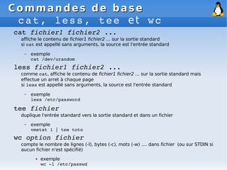 Commandes de base
Commandes de base
cat, less, tee et wc
cat fichier1 fichier2 ...
affiche le contenu de fichier1 fichier2 ... sur la sortie standard
si cat est appellé sans arguments, la source est l'entrée standard
– exemple
cat /dev/urandom
less fichier1 fichier2 ...
comme cat, affiche le contenu de fichier1 fichier2 ... sur la sortie standard mais
effectue un arret à chaque page
si less est appellé sans arguments, la source est l'entrée standard
– exemple
less /etc/password
tee fichier
duplique l'entrée standard vers la sortie standard et dans un fichier
– exemple
vmstat 1 | tee toto
wc option fichier
compte le nombre de lignes (-l), bytes (-c), mots (-w) .... dans fichier (ou sur STDIN si
aucun fichier n'est spécifié)
● exemple
wc ­l /etc/passwd
 