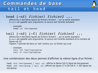 Commandes de base
Commandes de base
tail et head
tail [­nX] [­f] fichier1 fichier2 ...
affiche les X dernières lignes de fichier1 fichier2 ... sur la sortie standard
si tail est appellé sans arguments, la source est l'entrée standard et le nombre de
lignes est 10
l'option -f permet de faire un 'tail' continu sur un fichier qui croit
– exemple
tail ­n5 /var/log/syslog
tail ­f /var/log/syslog
head [­nX] fichier1 fichier2 ...
affiche les X dernières lignes de fichier1 fichier2 ... sur la sortie standard
si tail est appellé sans arguments, la source est l'entrée standard
– exemple
head ­n1 /etc/passwd
Une combinaison des deux permet d'afficher la nième ligne d'un fichier :
head ­n10 /etc/passwd | tail ­n1 : affiche la 9ème (10-1) ligne de /etc/passwd
head ­n20 /etc/group | tail ­n3 : affiche les lignes 17 à 20 (20-3 -> 20) lignes de
/etc/group
 