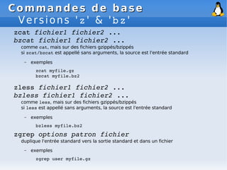 Commandes de base
Commandes de base
Versions 'z' & 'bz'
zcat fichier1 fichier2 ...
bzcat fichier1 fichier2 ...
comme cat, mais sur des fichiers gzippés/bzippés
si zcat/bzcat est appellé sans arguments, la source est l'entrée standard
– exemples
zcat myfile.gz
bzcat myfile.bz2
zless fichier1 fichier2 ...
bzless fichier1 fichier2 ...
comme less, mais sur des fichiers gzippés/bzippés
si less est appellé sans arguments, la source est l'entrée standard
– exemples
bzless myfile.bz2
zgrep options patron fichier
duplique l'entrée standard vers la sortie standard et dans un fichier
– exemples
zgrep user myfile.gz
 