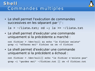 Shell
Shell
Commandes multiples
● Le shell permet l'exécution de commandes
successives en les séparant par ';' :
ls > ~/liste.txt; cd ­; ls >> ~/liste.txt
● Le shell permet d'exécuter une commande
uniquement si la précédente a marché :
cat fichier > /dev/null && echo "le fichier existe"
grep ­i "effacez moi" fichier && rm ­f fichier
● Le shell permet d'exécuter une commande
uniquement si la précédent a échoué :
cat fichier > /dev/null|| echo "le fichier n'existe pas"
grep ­i "gardez moi" ~/fichier.txt || rm ­f fichier.txt
 