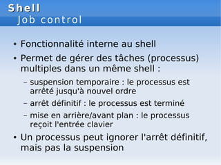 Shell
Shell
Job control
● Fonctionnalité interne au shell
● Permet de gérer des tâches (processus)
multiples dans un même shell :
– suspension temporaire : le processus est
arrêté jusqu'à nouvel ordre
– arrêt définitif : le processus est terminé
– mise en arrière/avant plan : le processus
reçoit l'entrée clavier
● Un processus peut ignorer l'arrêt définitif,
mais pas la suspension
 