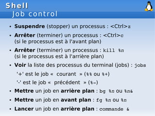 Shell
Shell
Job control
● Suspendre (stopper) un processus : <Ctrl>z
● Arrêter (terminer) un processus : <Ctrl>c
(si le processus est à l'avant plan)
● Arrêter (terminer) un processus : kill %n
(si le processus est à l'arrière plan)
● Voir la liste des processus du terminal (jobs) : jobs
'+' est le job « courant » (%% ou %+)
'-' est le job « précédent » (%­)
● Mettre un job en arrière plan : bg %n ou %n&
● Mettre un job en avant plan : fg %n ou %n
● Lancer un job en arrière plan : commande &
 