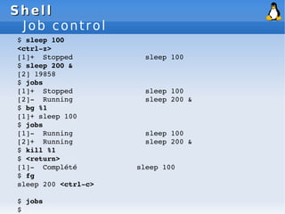 Shell
Shell
Job control
$ sleep 100
<ctrl­z>
[1]+ Stopped sleep 100
$ sleep 200 &
[2] 19858
$ jobs
[1]+ Stopped sleep 100
[2]­ Running sleep 200 &
$ bg %1
[1]+ sleep 100
$ jobs
[1]­ Running sleep 100
[2]+ Running sleep 200 &
$ kill %1
$ <return>
[1]­ Complété sleep 100
$ fg
sleep 200 <ctrl­c>
$ jobs
$
 