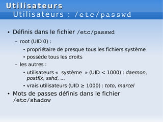 Utilisateurs
Utilisateurs
Utilisateurs : /etc/passwd
● Définis dans le fichier /etc/passwd
– root (UID 0) :
● propriétaire de presque tous les fichiers système
● possède tous les droits
– les autres :
● utilisateurs « système » (UID < 1000) : daemon,
postfix, sshd, ...
● vrais utilisateurs (UID ≥ 1000) : toto, marcel
● Mots de passes définis dans le fichier
/etc/shadow
 