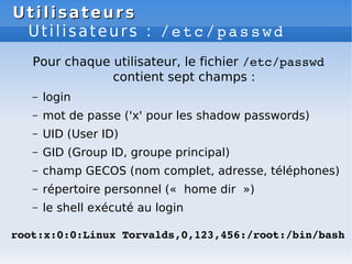 Utilisateurs
Utilisateurs
Utilisateurs : /etc/passwd
Pour chaque utilisateur, le fichier /etc/passwd
contient sept champs :
– login
– mot de passe ('x' pour les shadow passwords)
– UID (User ID)
– GID (Group ID, groupe principal)
– champ GECOS (nom complet, adresse, téléphones)
– répertoire personnel (« home dir »)
– le shell exécuté au login
root:x:0:0:Linux Torvalds,0,123,456:/root:/bin/bash
 