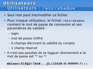 Utilisateurs
Utilisateurs
Utilisateurs : /etc/shadow
● Seul root peut lire/modifier ce fichier
● Pour chaque utilisateur, le fichier /etc/shadow
contient le mot de passe de connexion et ses
paramètres de validité :
– login
– mot de passe chiffré
– 6 champs décrivant la validité du compte
– 1 champ réservé
● Il n'est pas possible de se logguer directement si le
mot de passe est '*' ou '!'
mblanc:$1$QJ//btH...jL:13428:0:99999:7:::
 