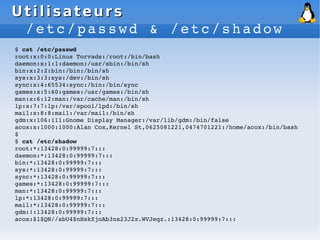 Utilisateurs
Utilisateurs
/etc/passwd & /etc/shadow
$ cat /etc/passwd
root:x:0:0:Linus Torvads:/root:/bin/bash
daemon:x:1:1:daemon:/usr/sbin:/bin/sh
bin:x:2:2:bin:/bin:/bin/sh
sys:x:3:3:sys:/dev:/bin/sh
sync:x:4:65534:sync:/bin:/bin/sync
games:x:5:60:games:/usr/games:/bin/sh
man:x:6:12:man:/var/cache/man:/bin/sh
lp:x:7:7:lp:/var/spool/lpd:/bin/sh
mail:x:8:8:mail:/var/mail:/bin/sh
gdm:x:106:111:Gnome Display Manager:/var/lib/gdm:/bin/false
acox:x:1000:1000:Alan Cox,Kernel St,0625081221,0474701221:/home/acox:/bin/bash
$
$ cat /etc/shadow
root:*:13428:0:99999:7:::
daemon:*:13428:0:99999:7:::
bin:*:13428:0:99999:7:::
sys:*:13428:0:99999:7:::
sync:*:13428:0:99999:7:::
games:*:13428:0:99999:7:::
man:*:13428:0:99999:7:::
lp:*:13428:0:99999:7:::
mail:*:13428:0:99999:7:::
gdm:!:13428:0:99999:7:::
acox:$1$QN//abU4$nHskZjoAb3nx23J2z.WVJeqz.:13428:0:99999:7:::
 